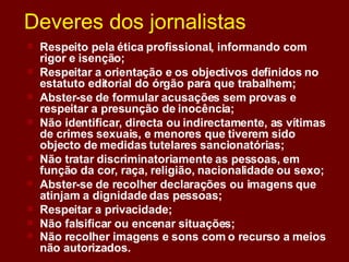 Deveres dos jornalistas Respeito pela ética profissional, informando com rigor e isenção;  Respeitar a orientação e os objectivos definidos no estatuto editorial do órgão para que trabalhem;  Abster-se de formular acusações sem provas e respeitar a presunção de inocência;  Não identificar, directa ou indirectamente, as vítimas de crimes sexuais, e menores que tiverem sido objecto de medidas tutelares sancionatórias;  Não tratar discriminatoriamente as pessoas, em função da cor, raça, religião, nacionalidade ou sexo;  Abster-se de recolher declarações ou imagens que atinjam a dignidade das pessoas;  Respeitar a privacidade;  Não falsificar ou encenar situações;  Não recolher imagens e sons com o recurso a meios não autorizados.   