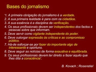 Bases do jornalismo '1.  A primeira obrigação do jornalismo é a  verdade .  2. A sua primeira lealdade é para com os  cidadãos . 3. A sua essência é a disciplina da  verificação . 4. Os seus profissionais devem ser  independentes  dos factos e pessoas sobre que informam.  5. Deve servir como  vigilante independente do poder .  6. Deve outorgar  expressão às críticas e ao compromisso público.  7. Há-de esforçar-se por  fazer do importante algo de interessante  e oportuno.  8. Deve seguir as notícias de forma  exaustiva e equilibrada .  9. Os seus profissionais devem ter direito a fazer aquilo que lhes dita a  consciência '.   B. Kovach ; Rosenstiel 
