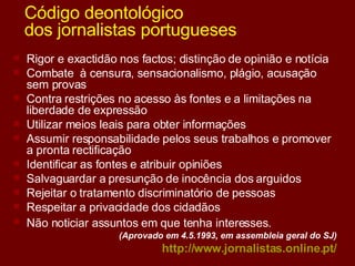 Código deontológico  dos jornalistas portugueses Rigor e exactidão nos factos; distinção de opinião e notícia Combate  à censura, sensacionalismo, plágio, acusação sem provas Contra restrições no acesso às fontes e a limitações na liberdade de expressão Utilizar meios leais para obter informações  Assumir responsabilidade pelos seus trabalhos e promover a pronta rectificação Identificar as fontes e atribuir opiniões  Salvaguardar a presunção de inocência dos arguidos  Rejeitar o tratamento discriminatório de pessoas  Respeitar a privacidade dos cidadãos  Não noticiar assuntos em que tenha interesses.   (Aprovado em 4.5.1993, em assembleia geral do SJ) http:// www.jornalistas.online.pt / 
