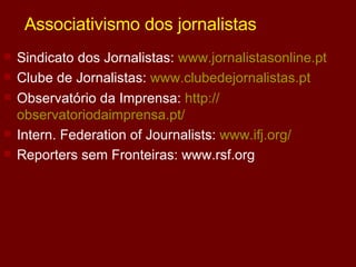 Associativismo dos jornalistas Sindicato dos Jornalistas:  www.jornalistasonline.pt Clube de Jornalistas:  www.clubedejornalistas.pt Observatório da Imprensa:  http:// observatoriodaimprensa.pt / Intern. Federation of Journalists:  www.ifj.org/ Reporters sem Fronteiras: www.rsf.org 