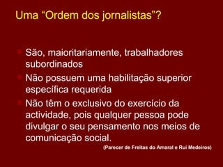 Uma “Ordem dos jornalistas”? São, maioritariamente, trabalhadores subordinados Não possuem uma habilitação superior específica requerida Não têm o exclusivo do exercício da actividade, pois qualquer pessoa pode divulgar o seu pensamento nos meios de comunicação social.  (Parecer de Freitas do Amaral e Rui Medeiros) 