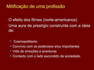 Mitificação de uma profissão O efeito dos filmes (norte-americanos) Uma aura de prestígio construída com a ideia de: Cosmopolitismo Convívio com os poderosos e/ou importantes Vida de emoções e aventuras Contacto com o lado escondido da sociedade. 