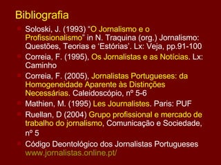 Bibliografia Soloski, J. (1993) “ O Jornalismo e o Profissionalismo ” in N. Traquina (org.) Jornalismo: Questões, Teorias e ‘Estórias’. Lx: Veja, pp.91-100 Correia, F. (1995),  Os Jornalistas e as Notícias . Lx: Caminho Correia, F. (2005),  Jornalistas Portugueses: da Homogeneidade Aparente às Distinções Necessárias . Caleidoscópio, nº 5-6 Mathien, M. (1995)  Les Journalistes . Paris: PUF Ruellan, D (2004)  Grupo profissional e mercado de trabalho do jornalismo , Comunicação e Sociedade, nº 5   Código Deontológico dos Jornalistas Portugueses  www.jornalistas.online.pt / 