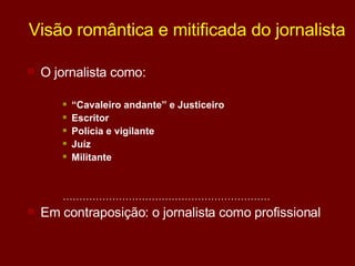 Visão romântica e mitificada do jornalista O jornalista como:  “ Cavaleiro andante” e Justiceiro  Escritor  Polícia e vigilante Juíz Militante ……………………………………………………… Em contraposição: o jornalista como profissional 
