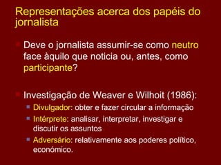 Representações acerca dos papéis do jornalista Deve o jornalista assumir-se como  neutro  face àquilo que noticia ou, antes, como  participante ? Investigação de Weaver e Wilhoit (1986): Divulgador : obter e fazer circular a informação Intérprete : analisar, interpretar, investigar e discutir os assuntos Adversário : relativamente aos poderes político, económico. 