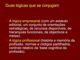 Duas lógicas que se conjugam A  lógica empresarial  (com um estatuto editorial, um conjunto de orientações estratégicas, de recursos disponíveis, de hierarquias funcionais, de objectivos e metas): A  lógica profissional  (história e memória da profissão, normas e códigos partilhados, controlo relativo da ‘base cognitiva da profissão). 