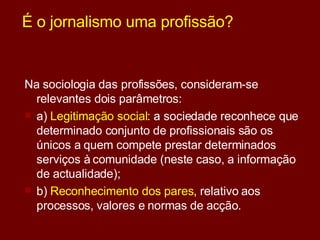 É o jornalismo uma profissão? Na sociologia das profissões, consideram-se relevantes dois parâmetros:  a)  Legitimação social : a sociedade reconhece que determinado conjunto de profissionais são os únicos a quem compete prestar determinados serviços à comunidade (neste caso, a informação de actualidade);  b)  Reconhecimento dos pares , relativo aos processos, valores e normas de acção. 