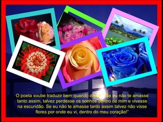 O poeta soube traduzir bem quando disse: “ Se eu não te amasse tanto assim, talvez perdesse os sonhos dentro de mim e vivesse na escuridão. Se eu não te amasse tanto assim talvez não visse flores por onde eu vi, dentro do meu coração!” 