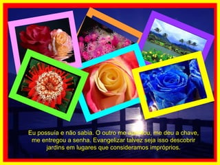 Eu possuía e não sabia. O outro me apontou, me deu a chave, me entregou a senha. Evangelizar talvez seja isso descobrir jardins em lugares que consideramos impróprios. 