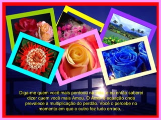 Diga-me quem você mais perdoou na vida, e eu então saberei dizer quem você mais Amou. O Amor é equação onde prevalece a multiplicação do perdão. Você o percebe no momento em que o outro fez tudo errado... 