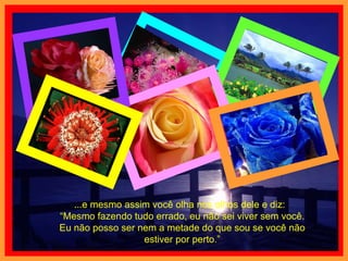 ...e mesmo assim você olha nos olhos dele e diz:  “Mesmo fazendo tudo errado, eu não sei viver sem você. Eu não posso ser nem a metade do que sou se você não estiver por perto.” 