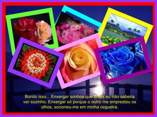 Bonito isso... Enxergar sonhos que antes eu não saberia ver sozinho. Enxergar só porque o outro me emprestou os olhos, socorreu-me em minha cegueira. 