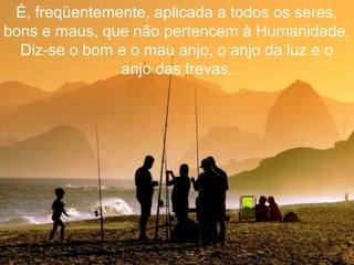 É, freqüentemente, aplicada a todos os seres,
bons e maus, que não pertencem à Humanidade.
Diz-se o bom e o mau anjo, o anjo da luz e o
anjo das trevas.
 