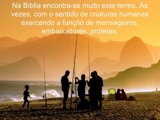 Na Bíblia encontra-se muito este termo. Às
vezes, com o sentido de criaturas humanas
exercendo a função de mensageiros,
embaixadores, profetas.
 