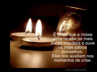 É deles que a nossa alma recebe os mais doces impulsos e ouve os mais sábios conselhos. Eles nos auxiliam nos momentos de crise. 