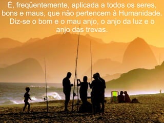 É, freqüentemente, aplicada a todos os seres, bons e maus, que não pertencem à Humanidade. Diz-se o bom e o mau anjo, o anjo da luz e o anjo das trevas. 