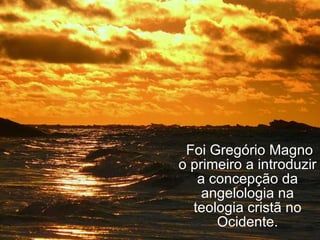   Foi Gregório Magno o primeiro a introduzir a concepção da angelologia na teologia cristã no Ocidente. 