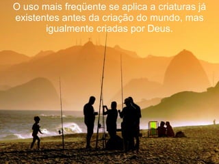 O uso mais freqüente se aplica a criaturas já existentes antes da criação do mundo, mas igualmente criadas por Deus. 