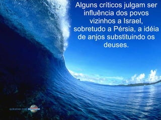 Alguns críticos julgam ser influência dos povos vizinhos a Israel, sobretudo a Pérsia, a idéia de anjos substituindo os deuses. 