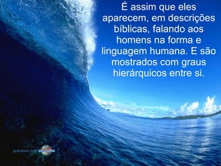 É assim que eles aparecem, em descrições bíblicas, falando aos homens na forma e linguagem humana. E são mostrados com graus hierárquicos entre si. 