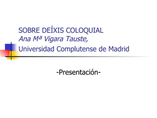 SOBRE DEÍXIS COLOQUIAL Ana Mª Vigara Tauste, Universidad Complutense de Madrid   -Presentaci ó n- 