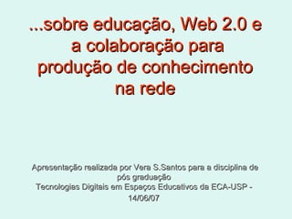 ...sobre educação, Web 2.0 e  a colaboração para produção de conhecimento na rede Apresentação realizada por Vera S.Santos para a disciplina de pós graduação  Tecnologias Digitais em Espaços Educativos da ECA-USP -  14/06/07   