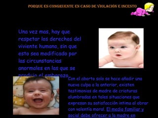 Porque es congruente en caso de violación e incesto Una vez mas, hay que respetar los derechos del viviente humano, sin que esto sea modificado por las circunstancias anormales en las que se produjo el embarazo.  Con el aborto solo se hace añadir una nueva culpa a la anterior, existen testimonios de madre de criaturas alumbradas en tales situaciones que expresan su satisfacción intima al obrar con valentía moral.  El medio familiar y social debe ofrecer a la madre en cuestión la comprensión y el afecto necesarios. 