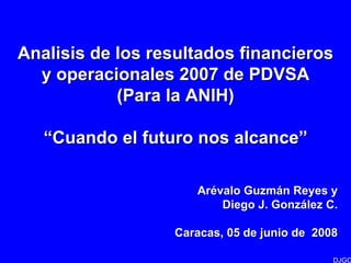Analisis de los resultados financieros
  y operacionales 2007 de PDVSA
            (Para la ANIH)

   “Cuando el futuro nos alcance”

                     Arévalo Guzmán Reyes y
                         Diego J. González C.

                  Caracas, 05 de junio de 2008

                                             DJGC