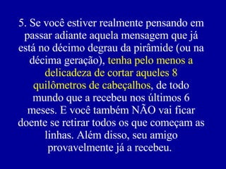 5. Se você estiver realmente pensando em passar adiante aquela mensagem que já está no décimo degrau da pirâmide (ou na décima geração),  tenha pelo menos a delicadeza de cortar aqueles 8 quilômetros de cabeçalhos , de todo mundo que a recebeu nos últimos 6 meses. E você também NÃO vai ficar doente se retirar todos os que começam as linhas. Além disso, seu amigo provavelmente já a recebeu.   