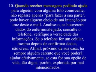 10.  Quando receber mensagens pedindo ajuda  para alguém, com alguma foto comovente, não repasse apenas "para fazer a sua parte", pode haver alguém cheio de má intenção por traz deste e-mail. Analise-o, se houverem dados do enfermo/aleijado, consulte o telefone, verifique a veracidade das informações. Se o telefone for um celular, mesmo depois de confirmar dados,  não creia. Afinal, próximo de sua casa, há sempre alguém carente que você poderá ajudar efetivamente, se esta for sua opção de vida, tão digna, porém, explorada por mal intencionados. 