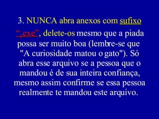 3.  NUNCA abra anexos com  sufixo  “ . exe” , delete-os  mesmo que a piada possa ser muito boa (lembre-se que  "A curiosidade matou o gato"). Só abra esse arquivo se a pessoa que o mandou é de sua inteira confiança, mesmo assim confirme se essa pessoa realmente te mandou este arquivo.  