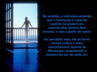 Na solidão, o indivíduo entende que a harmonia e a paz de   espírito só podem ser encontradas dentro dele mesmo, e não a partir do outro. Ao perceber isso, ele se torna menos crítico e mais compreensivo quanto às diferenças, respeitando a maneira de ser de cada um. 
