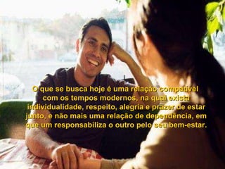 O que se busca hoje é uma relação compatível  com os tempos modernos, na qual exista individualidade, respeito, alegria e prazer de estar junto, e não mais uma relação de dependência, em que um responsabiliza o outro pelo seu bem-estar. 