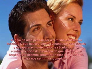 A idéia de uma pessoa ser o remédio para nossa felicidade, que nasceu com o romantismo está fadada a desaparecer neste início de século. O amor romântico parte da premissa de que somos uma fração e precisamos encontrar nossa outra metade para nos sentirmos completos. 