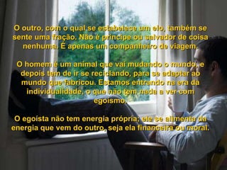 O outro, com o qual se estabelece um elo, também se sente uma fração. Não é príncipe ou salvador de coisa nenhuma. É apenas um companheiro de viagem. O homem é um animal que vai mudando o mundo, e depois tem de ir se reciclando, para se adaptar ao mundo que fabricou. Estamos entrando na era da individualidade, o que não tem nada a ver com egoísmo. O egoísta não tem energia própria; ele se alimenta da energia que vem do outro, seja ela financeira ou moral. 