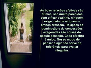 As boas relações afetivas são  ótimas, são muito parecidas com o ficar sozinho, ninguém exige nada de ninguém e ambos crescem. Relações de dominação e de concessões exageradas são coisas do século passado. Cada cérebro é único. Nosso modo de pensar e agir não serve de referência para avaliar ninguém. 