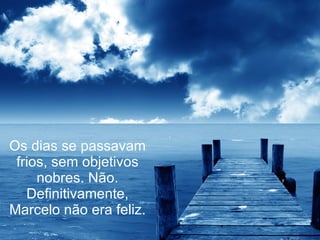 Os dias se passavam frios, sem objetivos nobres. Não. Definitivamente, Marcelo não era feliz. 