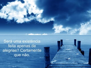 Será uma existência feita apenas de alegrias? Certamente que não. 