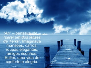 “ Ah”  – pensava ele –  “serei um dos felizes da Terra”.  Imaginava mansões, carros, roupas elegantes, amigos risonhos. Enfim, uma vida de conforto e alegria. 