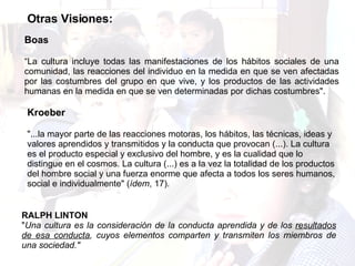 Otras Visiones: Boas  “La cultura incluye todas las manifestaciones de los hábitos sociales de una comunidad, las reacciones del individuo en la medida en que se ven afectadas por las costumbres del grupo en que vive, y los productos de las actividades humanas en la medida en que se ven determinadas por dichas costumbres".  Kroeber  "...la mayor parte de las reacciones motoras, los hábitos, las técnicas, ideas y valores aprendidos y transmitidos y la conducta que provocan (...). La cultura es el producto especial y exclusivo del hombre, y es la cualidad que lo distingue en el cosmos. La cultura (...) es a la vez la totalidad de los productos del hombre social y una fuerza enorme que afecta a todos los seres humanos, social e individualmente" ( ídem , 17).  RALPH LINTON " Una cultura es la consideración de la conducta aprendida y de los  resultados de esa conducta , cuyos elementos comparten y transmiten los miembros de una sociedad." 
