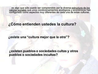… es algo que sólo puede ser comprendido por la diversa  estructura de los valores sociales  que unos condicionamientos ecológicos y económicos han configurado como aspectos muy diferentes de cada una de estas culturas.  ¿Cómo entienden ustedes la cultura? ¿existe una “cultura mejor que la otra”? ¿existen pueblos o sociedades cultas y otros pueblos o sociedades incultas? 