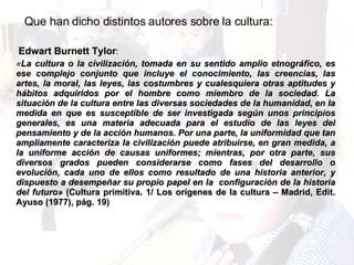 Que han dicho distintos autores sobre la cultura: Edwart Burnett Tylor :  « La cultura o la civilización, tomada en su sentido amplio etnográfico, es ese complejo conjunto que incluye el conocimiento, las creencias, las artes, la moral, las leyes, las costumbres y cualesquiera otras aptitudes y hábitos adquiridos por el hombre como miembro de la sociedad. La situación de la cultura entre las diversas sociedades de la humanidad, en la medida en que es susceptible de ser investigada según unos principios generales, es una materia adecuada para el estudio de las leyes del pensamiento y de la acción humanos. Por una parte, la uniformidad que tan ampliamente caracteriza la civilización puede atribuirse, en gran medida, a la uniforme acción de causas uniformes; mientras, por otra parte, sus diversos grados pueden considerarse como fases del desarrollo o evolución, cada uno de ellos como resultado de una historia anterior, y dispuesto a desempeñar su propio papel en la  configuración de la historia del futuro»  (Cultura primitiva. 1/ Los orígenes de la cultura – Madrid, Edit. Ayuso (1977), pág. 19) 