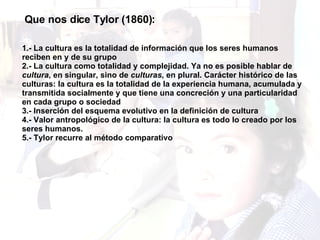 Que nos dice Tylor (1860): 1.- La cultura es la totalidad de información que los seres humanos reciben en y de su grupo 2.- La cultura como totalidad y complejidad. Ya no es posible hablar de  cultura , en singular, sino de  culturas , en plural. Carácter histórico de las culturas: la cultura es la totalidad de la experiencia humana, acumulada y transmitida socialmente y que tiene una concreción y una particularidad en cada grupo o sociedad 3.- Inserción del esquema evolutivo en la definición de cultura 4.- Valor antropológico de la cultura: la cultura es todo lo creado por los seres humanos. 5.- Tylor recurre al método comparativo 