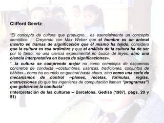 Clifford Geertz :  “ El concepto de cultura que propugno... es esencialmente un concepto semiótico.  Creyendo con Max Weber que  el hombre es un animal inserto en tramas de significación que él mismo ha tejido , considero  que la cultura es esa urdimbre  y que  el análisis de la cultura ha de ser  por lo tanto, no una ciencia experimental en busca de leyes,  sino una ciencia interpretativa en busca de significaciones ».  “ ... la cultura se comprende mejor  no como complejos de esquemas concretos de conducta --costumbres, usanzas, tradiciones, conjuntos de hábitos-- como ha ocurrido en general hasta ahora, sino  como una serie de mecanismos de control --planes, recetas, fórmulas, reglas, instrucciones  (lo que los ingenieros de computación llaman  “programas” )  que gobiernan la conducta ”   ( Interpretación de las culturas – Barcelona, Gedisa (1987), págs. 20 y 51) 