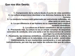 Que nos dice Geertz: 1.- Comprensión de la cultura desde el punto de vista  semiótico 2.- La cultura proporciona identidad a los distintos factores de la vida humana 3.- La conducta humana está gobernada por estructuras culturales, sin ellas sería un puro caos. 4.- Lo que diferencia al ser humano es su capacidad para construir modelos simbólicos. 5.- La cultura es el factor constitutivo del ser humano 6.- Precisando más, la cultura no es un simple complejo de esquemas concretos de conducta, sino una serie o red de mecanismos de control que rigen la conducta humana 7.- Finalmente, los sistemas simbólicos, constituyentes de la cultura, no están dados en la naturaleza, sino que a) están  construidos históricamente, b) son mantenidos socialmente y c) son aplicados individualmente, por eso hay que hablar de  culturas  más que de  cultura 
