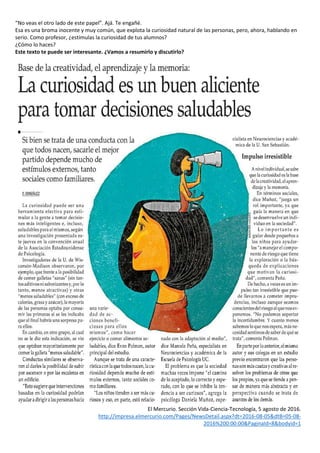 “No veas el otro lado de este papel”. Ajá. Te engañé.
Esa es una broma inocente y muy común, que explota la curiosidad natural de las personas, pero, ahora, hablando en
serio. Como profesor, ¿estimulas la curiosidad de tus alumnos?
¿Cómo lo haces?
Este texto te puede ser interesante. ¿Vamos a resumirlo y discutirlo?
El Mercurio. Sección Vida-Ciencia-Tecnología, 5 agosto de 2016.
http://impresa.elmercurio.com/Pages/NewsDetail.aspx?dt=2016-08-05&dtB=05-08-
2016%200:00:00&PaginaId=8&bodyid=1
 