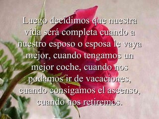 Luego decidimos que nuestra
 vida será completa cuando a
nuestro esposo o esposa le vaya
  mejor, cuando tengamos un
   mejor coche, cuando nos
  podamos ir de vacaciones,
cuando consigamos el ascenso,
    cuando nos retiremos.
 