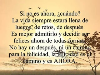 Si no es ahora, ¿cuándo?
 La vida siempre estará llena de
   luegos, de retos, de después
 Es mejor admitirlo y decidir ser
  felices ahora de todas formas.
No hay un después, ni un camino
para la felicidad, la felicidad es el
      camino y es AHORA.
 