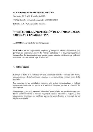 IX JORNADAS RIOPLATENSES DE DERECHO

San Isidro, 20, 21 y 22 de octubre de 2005.

TEMA: Derecho Comercial, concursal y del MERCOSUR

Subtema II. C) Protección de las minorías.



     SOBRE LA PROTECCIÓN DE LAS MINORIAS EN
TITULO:
URUGUAY Y EN ARGENTINA


AUTORES: Susy Inés Bello Knoll (Argentina)



SUMARIO: En las legislaciones argentina y uruguayas existen mecanismos que
permiten que las minorías escapen del principio de la regla de la mayoría para defender
sus derechos. En algunos casos esas normas exigen minorías calificadas que podemos
denominar “reconocimiento legal de minorías”.




1. Introducción


Como ya he dicho en el Homenaje a Víctor Zamenfeld, “minoría” viene del latín minor,
es decir, menor y la definición está vinculada al otorgamiento de votos en contra de la
mayoría.

Las minorías en las sociedades, entonces, sólo serían circunstanciales y podrían
considerarse tales cada vez que un acto societario colegiado provoca la existencia de
una votación.

Sin embargo, existe en la operatoria habitual de las sociedades una porción de votos que
resulta sistemáticamente la minoría, en general, votando en contra la mayoría y esa
circunstancia constituye una patología que revela, generalmente, la existencia de un
conflicto societario.
 
