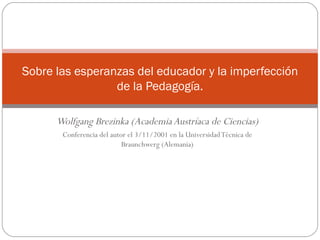 Wolfgang Brezinka (Academia Austríaca de Ciencias) Conferencia del autor el 3/11/2001 en la Universidad Técnica de Braunchwerg (Alemania) Sobre las esperanzas del educador y la imperfección de la Pedagogía. 